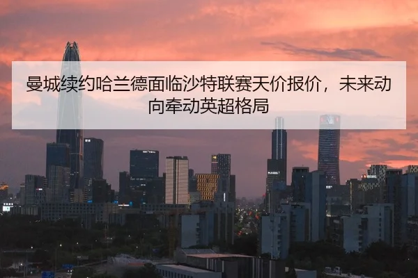 曼城续约哈兰德面临沙特联赛天价报价，未来动向牵动英超格局