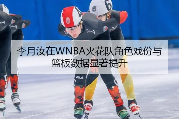 李月汝在WNBA火花队角色戏份与篮板数据显著提升