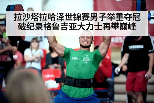 拉沙塔拉哈泽世锦赛男子举重夺冠破纪录格鲁吉亚大力士再攀巅峰
