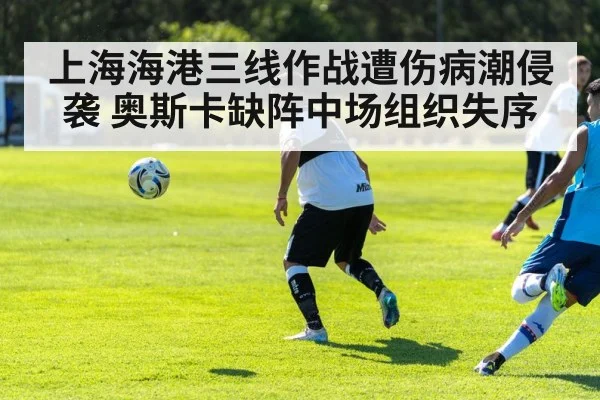 上海海港三线作战遭伤病潮侵袭 奥斯卡缺阵中场组织失序